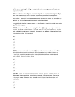 c) Pelo contrário, opta, pelo diálogo e pelo entendimento entre as partes, mediado por um
especialista neutro.
d) Se na Justiça comum os litigantes buscam a solução de um terceiro, na mediação a solução
está ao alcance das partes, que se dispõem previamente a chegar a um entendimento.
e) O conflito é atenuado a partir dessa predisposição em negociar, comum aos dois lados, que
anseiam por encontrar acordo satisfatório para todos os envolvidos.
Nas questões 6203 a 6207, marque a palavra, a seqüência ou o sinal de pontuação sublinhado,
que foi mal empregado.
6203. O desatendimento(A) das normas regulamentares,(B) enseja a cobrança imediata do
imposto, atualizado monetariamente e acrescido de multa e dos juros incidentes(C), desde a
data da remessa da mercadoria ou bem(D), inclusive no caso de venda no mercado interno da
mercadoria destinada à(E) exportação.
a) A
b) B
c) C
d) D
e) E
6204. Vivemos um período de adversidade,(A) mas contamos com o apoio de uma política
econômica adequada para contorná-lo(B). Prova disso é a atuação do Banco Central no
câmbio, que mantêm(C) também os juros sob(D) controle. No passado, víamos os juros
subirem(E) de 15% a 45% de uma só vez.
a) A
b) B
c) C
d) D
e) E
6205. Três fatores condicionam hoje o panorama nacional: A) a crise argentina, a crise de
energia e as incertezas políticas. A persistência desses(B) quadros reduzem(C) o ritmo de
crescimento do país de 4% para cerca de 2% ao ano(D) e deixa o mercado cambial mais
instável(E).
a) A
b) B
c) C
 