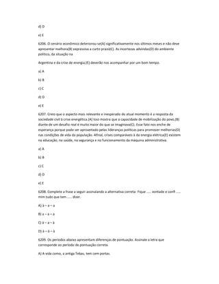 d) D
e) E
6206. O cenário econômico deteriorou-se(A) significativamente nos últimos meses e não deve
apresentar melhora(B) expressiva a curto prazo(C). As incertezas advindas(D) do ambiente
político, da situação na
Argentina e da crise de energia,(E) deverão nos acompanhar por um bom tempo.
a) A
b) B
c) C
d) D
e) E
6207. Creio que o aspecto mais relevante e inesperado do atual momento é a resposta da
sociedade civil à crise energética.(A) Isso mostra que a capacidade de mobilização do povo,(B)
diante de um desafio real é muito maior do que se imaginava(C). Esse fato nos enche de
esperança porque pode ser aproveitado pelas lideranças políticas para promover melhorias(D)
nas condições de vida da população. Afinal, crises comparáveis à da energia elétrica(E) existem
na educação, na saúde, na segurança e no funcionamento da máquina administrativa.
a) A
b) B
c) C
d) D
e) E
6208. Complete a frase a seguir assinalando a alternativa correta: Fique ..... vontade e conĮ .....
mim tudo que tem ..... dizer.
A) à ʹ a ʹ a
B) a ʹ a ʹ a
C) à ʹ a ʹ à
D) à ʹ à ʹ à
6209. Os períodos abaixo apresentam diferenças de pontuação. Assinale a letra que
corresponde ao período de pontuação correta.
A) A vida como, a antiga Tebas, tem cem portas.
 