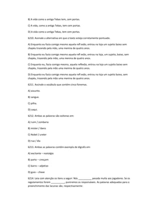 B) A vida como a antiga Tebas tem, cem portas.
C) A vida, como a antiga Tebas, tem cem portas.
D) A vida como a antiga Tebas, tem cem portas.
6210. Assinale a alternativa em que o texto esteja corretamente pontuado.
A) Enquanto eu fazia comigo mesmo aquela reŇ exão, entrou na loja um sujeito baixo sem
chapéu trazendo pela mão, uma menina de quatro anos.
B) Enquanto eu fazia comigo mesmo aquela reŇ exão, entrou na loja, um sujeito, baixo, sem
chapéu, trazendo pela mão, uma menina de quatro anos.
C) Enquanto eu, fazia comigo mesmo, aquela reŇexão, entrou na loja um sujeito baixo sem
chapéu, trazendo pela mão uma menina de quatro anos.
D) Enquanto eu fazia comigo mesmo aquela reŇ exão, entrou na loja um sujeito baixo, sem
chapéu, trazendo pela mão uma menina de quatro anos.
6211. Assinale o vocábulo que contém cinco fonemas.
A) assunto.
B) sangue.
C) pilha.
D) caqui.
6212. Ambas as palavras são oxítonas em:
A) ruim / zombaria
B) mister / ibero
C) Nobel / ureter
D) rua / dia
6213. Ambas as palavras contêm exemplo de dígrafo em:
A) excitante ʹ nostalgia
B) parto ʹ cresçam
C) barro ʹ adjetivo
D) guia ʹ chave
6214. Leia com atenção os itens a seguir: Nós __________ pesada multa aos jogadores. Se os
regulamentos forem __________, puniremos os responsáveis. As palavras adequadas para o
preenchimento das lacunas são, respectivamente:
 