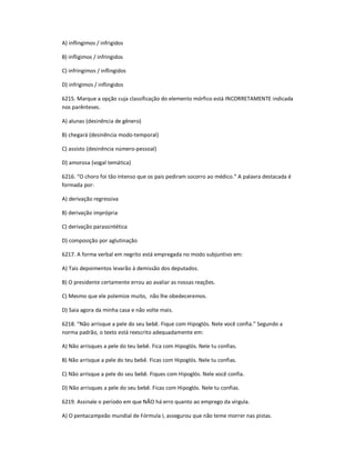 A) inflingimos / infrigidos
B) infligimos / infringidos
C) infringimos / inflingidos
D) infrigimos / inflingidos
6215. Marque a opção cuja classificação do elemento mórfico está INCORRETAMENTE indicada
nos parênteses.
A) alunas (desinência de gênero)
B) chegará (desinência modo-temporal)
C) assisto (desinência número-pessoal)
D) amorosa (vogal temática)
6216. ͞O choro foi tão intenso que os pais pediram socorro ao médico.͟ A palavra destacada é
formada por:
A) derivação regressiva
B) derivação imprópria
C) derivação parassintética
D) composição por aglutinação
6217. A forma verbal em negrito está empregada no modo subjuntivo em:
A) Tais depoimentos levarão à demissão dos deputados.
B) O presidente certamente errou ao avaliar as nossas reações.
C) Mesmo que ele polemize muito, não lhe obedeceremos.
D) Saia agora da minha casa e não volte mais.
6218. ͞Não arrisque a pele do seu bebê. Fique com Hipoglós. Nele você confia.͟ Segundo a
norma padrão, o texto está reescrito adequadamente em:
A) Não arrisques a pele do teu bebê. Fica com Hipoglós. Nele tu confias.
B) Não arrisque a pele do teu bebê. Ficas com Hipoglós. Nele tu confias.
C) Não arrisque a pele do seu bebê. Fiques com Hipoglós. Nele você confia.
D) Não arrisques a pele do seu bebê. Ficas com Hipoglós. Nele tu confias.
6219. Assinale o período em que NÃO há erro quanto ao emprego da vírgula.
A) O pentacampeão mundial de Fórmula I, assegurou que não teme morrer nas pistas.
 