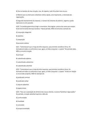 B) Ouvi as batidas do meu coração, mas, de repente, tudo ficou bem mais escuro.
C) Mesmo que os americanos obtenham vitória rápida, será importante, a retomada das
negociações.
D) Segundo levantamento da empresa, o número de visitantes do exterior, registrou queda
expressiva no ano passado.
6220. ͞A coalizão governista é frágil e minoritária. Para legislar, precisa dos votos que sempre
foram de Fernando Henrique Cardoso.͟ Nesse período, NÃO encontramos exemplo de:
A) conjunção integrante
B) advérbio
C) preposição
D) pronome relativo
6221. ͞Comentavam que a tropa de elite iraquiana, que prometia resistência feroz, foi
dizimada em todos os confrontos e que, agora, só falta conquistar a capital.͟ No período dado,
NÃO se encontra oração:
A) principal
B) subordinada adjetiva
C) subordinada substantiva
D) subordinada adverbial
6222. ͞Comentavam que a tropa de elite iraquiana, que prometia resistência feroz, foi
dizimada em todos os confrontos e que, agora, só falta conquistar a capital.͟ Ainda em relação
ao enunciado proposto, NÃO há exemplo de:
A) predicado nominal
B) predicado verbal
C) adjunto adverbial
D) objeto direto
6223. ͞Para ver a plantação de dinheiro dos nossos clientes, é preciso flexibilizar negociações.͟
No período, a oração adverbial exprime a idéia de:
A) conformidade
B) finalidade
C) concessão
D) proporcionalidade
 