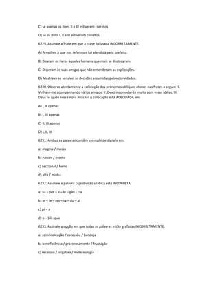 C) se apenas os itens II e III estiverem corretos
D) se os itens I, II e III estiverem corretos
6229. Assinale a frase em que a crase foi usada INCORRETAMENTE.
A) A mulher à que nos referimos foi atendida pelo prefeito.
B) Doaram os livros àqueles homens que mais se destacaram.
C) Disseram às suas amigas que não entenderam as explicações.
D) Mostrava-se sensível às decisões assumidas pelos convidados.
6230. Observe atentamente a colocação dos pronomes oblíquos átonos nas frases a seguir: I.
Vinham-me acompanhando vários amigos. II. Devo incomodar-te muito com essas idéias. III.
Deus te ajude nessa nova missão! A colocação está ADEQUADA em:
A) I, II apenas
B) I, III apenas
C) II, III apenas
D) I, II, III
6231. Ambas as palavras contêm exemplo de dígrafo em:
a) magma / massa
b) nascer / exceto
c) seccional / barro
d) afta / minha
6232. Assinale a palavra cuja divisão silábica está INCORRETA.
a) su ʹ per ʹ e ʹ le ʹ gân - cia
b) in ʹ te ʹ res ʹ ta ʹ du ʹ al
c) pi ʹ a
d) o ʹ blí - quo
6233. Assinale a opção em que todas as palavras estão grafadas INCORRETAMENTE.
a) reinvindicação / excessão / bandeja
b) beneficiência / prazerosamente / frustação
c) receioso / largatixa / metereologia
 