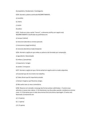 d) propietário / bicabornato / manteigueira
6234. Assinale a palavra acentuada INCORRETAMENTE.
a) monólito
b) clitóris
c) recém
d) púdico
6235. Tendo em vista o verbo ͞marcar͟, o elemento mórfico em negrito está
INCORRETAMENTE classificado nos parênteses em:
a) marque (radical)
b) marcaram (desinência número-pessoal)
c) marcaremos (vogal temática)
d) marcarás (desinência modo-temporal)
6236. Assinale a opção em que ambas as palavras são formadas por composição.
a) aguardente / descampado
b) embora / passatempo
c) maquinaria / vinagre
d) vaivém / enriquecer
6237. Assinale a opção em que a forma verbal em negrito está no modo subjuntivo.
a) É possível que ele me oriente nos trabalhos.
b) Todos diziam que foi importante estudar.
c) Sempre imaginou que fôssemos amigos.
d) Não avalie mais os meus comentários.
6238. Observe com atenção o emprego das formas verbais sublinhadas: I. É preciso que
adiramos a causas mais nobres. II. Só interviemos nas discussões quando o problema se tornou
maior. III. O jornalista que vir estes documentos fará uma ótima reportagem. O verbo está
flexionado corretamente em:
a) I, III apenas
b) I, II apenas
c) II, III apenas
 