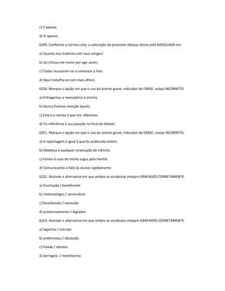 c) II apenas
d) III apenas
6249. Conforme a norma culta, a colocação do pronome oblíquo átono está ADEQUADA em:
a) Quanto nos iludimos com seus amigos!
b) Já criticou-me muito por agir assim.
c) Todos recusaram-se a comentar o fato.
d) Aqui trabalha-se com mais afinco.
6250. Marque a opção em que o uso do acento grave, indicador de CRASE, esteja INCORRETO.
a) Entregamos a mercadoria à vizinha.
b) Nunca fizemos menção àquilo.
c) Esta é a revista à que nos referimos.
d) Fiz referência à sua posição no final do debate.
6251. Marque a opção em que o uso do acento grave, indicador de CRASE, esteja INCORRETO.
a) A reportagem é igual à que foi publicada ontem.
b) Obedeço à qualquer sinalização de trânsito.
c) Fomos à casa de minha sogra pela manhã.
d) Comunicamos o fato às alunas rapidamente.
6252. Assinale a alternativa em que ambos os vocábulos estejam GRAFADOS CORRETAMENTE.
a) frustração / beneficente
b) metereologia / reinvindicar
c) bicarbonato / excessão
d) prazeirosamente / digladiar
6253. Assinale a alternativa em que ambos os vocábulos estejam GRAFADOS CORRETAMENTE.
a) lagartixa / estrupo
b) pretensioso / obsessão
c) freada / obceno
d) beringela / meretíssimo
 
