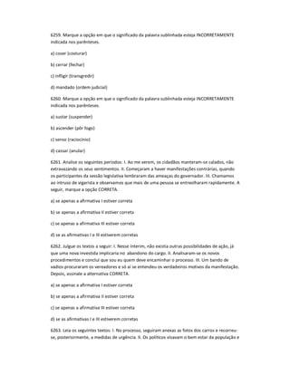 6259. Marque a opção em que o significado da palavra sublinhada esteja INCORRETAMENTE
indicada nos parênteses.
a) coser (costurar)
b) cerrar (fechar)
c) infligir (transgredir)
d) mandado (ordem judicial)
6260. Marque a opção em que o significado da palavra sublinhada esteja INCORRETAMENTE
indicada nos parênteses.
a) sustar (suspender)
b) ascender (pôr fogo)
c) senso (raciocínio)
d) cassar (anular)
6261. Analise os seguintes períodos: I. Ao me verem, os cidadãos manteram-se calados, não
extravazando os seus sentimentos. II. Começaram a haver manifestações contrárias, quando
os participantes da sessão legislativa lembraram das ameaças do governador. III. Chamamos
ao intruso de vigarista e observamos que mais de uma pessoa se entreolharam rapidamente. A
seguir, marque a opção CORRETA.
a) se apenas a afirmativa I estiver correta
b) se apenas a afirmativa II estiver correta
c) se apenas a afirmativa III estiver correta
d) se as afirmativas I e III estiverem corretas
6262. Julgue os textos a seguir: I. Nesse ínterim, não existia outras possibilidades de ação, já
que uma nova investida implicaria no abandono do cargo. II. Analisaram-se os novos
procedimentos e concluí que sou eu quem deve encaminhar o processo. III. Um bando de
vadios procuraram os vereadores e só aí se entendeu os verdadeiros motivos da manifestação.
Depois, assinale a alternativa CORRETA.
a) se apenas a afirmativa I estiver correta
b) se apenas a afirmativa II estiver correta
c) se apenas a afirmativa III estiver correta
d) se as afirmativas I e III estiverem corretas
6263. Leia os seguintes textos: I. No processo, seguiram anexas as fotos dos carros e recorreu-
se, posteriormente, a medidas de urgência. II. Os políticos visavam o bem estar da população e
 