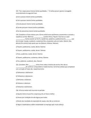 153. ͞Se o rapaz possui mesmo tantas qualidades...͟. O verbo possuir aparece conjugado
incorretamente na seguinte frase:
a) Se eu possuo mesmo tantas qualidades.
b) Se tu possues mesmo tantas qualidades.
c) Se vós possuís mesmo tantas qualidades.
d) Se eles possuem mesmo tantas qualidades.
e) Se nós possuímos mesmo tantas qualidades.
154. Complete as frases abaixo com a forma verbal entre parênteses conveniente e assinale a
seqüência correta: Meninos, ____________ quietos! (ficou, fiquem, fica) Se eu e você
___________, iríamos assistir ao Fla-Flu. (pudermos, podemos, pudéssemos) Eu _______ que
ela irá viajar. (soube, souberam, soubemos) Eles um grande susto em todos. (deram, deu,
demos) Ele contará tudo aquilo que nós (falaram, falamos, falemos).
a) fiquem, pudéssemos, soube, deram, falamos
b) fiquem, pudéssemos, soube, deram, falemos
c) ficou, pudermos, soube, deram, falamos
d) fiquem, pudéssemos, soubemos, demos, falamos
e) fica, podemos, souberam, deu, falaram
155. Considere: Nós _________ vários livros sobre a história da escrita. Eles não se
_____________de conhecer computadores moderníssimos. As formas verbais que completam
com correção as frases são, respectivamente:
a) folheiamos e abstiveram.
b) folheamos e abstiveram.
c) folhiamos e absteram.
d) foliamos e absteram.
e) foleiamos e abstiveram.
156. A forma verbal está incorreta no período:
a) Aquela notícia trouxe-lhe a esperança de um futuro melhor.
b) Anseio por condições de vida dignas para todos.
c) Diante das novidades da exposição de roupas, elas não se conteram.
d) Alguns trabalhadores obtêm estabilidade no emprego após muito esforço.
 