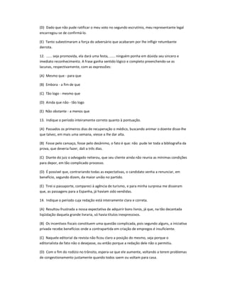 (D) Dado que não pude ratificar o meu voto no segundo escrutínio, meu representante legal
encarregou-se de confirmá-lo.
(E) Tanto subestimaram a força do adversário que acabaram por lhe infligir retumbante
derrota.
12. ...... seja promovida, ela dará uma festa, ...... ninguém ponha em dúvida seu sincero e
imediato reconhecimento. A frase ganha sentido lógico e completo preenchendo-se as
lacunas, respectivamente, com as expressões:
(A) Mesmo que - para que
(B) Embora - a fim de que
(C) Tão logo - mesmo que
(D) Ainda que não - tão logo
(E) Não obstante - a menos que
13. Indique o período inteiramente correto quanto à pontuação.
(A) Passados os primeiros dias de recuperação o médico, buscando animar o doente disse-lhe
que talvez, em mais uma semana, viesse a lhe dar alta.
(B) Fosse pelo cansaço, fosse pelo desânimo, o fato é que: não pude ler toda a bibliografia da
prova, que deveria fazer, dali a três dias.
(C) Diante do juiz o advogado reiterou, que seu cliente ainda não reunia as mínimas condições
para depor, em tão complicado processo.
(D) É possível que, contrariando todas as expectativas, o candidato venha a renunciar, em
benefício, segundo dizem, da maior união no partido.
(E) Tirei o passaporte, compareci à agência de turismo, e para minha surpresa me disseram
que, as passagens para a Espanha, já haviam sido vendidas.
14. Indique o período cuja redação está inteiramente clara e correta.
(A) Resultou frustrada a nossa expectativa de adquirir bons livros, já que, na tão decantada
liqüidação daquela grande livraria, só havia títulos inexpressivos.
(B) Os incentivos fiscais constituem uma questão complicada, pois segundo alguns, a iniciativa
privada recebe benefícios onde a contrapartida em criação de empregos é insuficiente.
(C) Naquele editorial da revista não ficou claro a posição do mesmo, seja porque o
editorialista de fato não o desejasse, ou então porque a redação dele não o permitiu.
(D) Com o fim do rodízio no trânsito, espera-se que ele aumente, voltando a terem problemas
de congestionamento justamente quando todos saem ou voltam para casa.
 