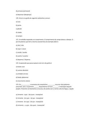 d) primazia (primacial)
e) desprezar (desapreço)
170. Há erro na grafia do seguinte substantivo comum:
a) xuxu
b) ponte
c) pênalti
d) cidade
e) campos
171. A multidão respondeu ao cumprimento. O comprimento do campo deixou a desejar. O
par de palavras que tem a mesma característica do exemplo dado é:
a) cela / sela
b) caçar / cassar
c) cessão / sessão
d) acento / assento
e) despensa / dispensa
172. A expressão que possui palavra com erro de grafia é:
a) êzodo rural
b) sucesso absoluto
c) umidade serrana
d) flexão abdominal
e) crescimento urbano
173. Era ___________ a assinatura do empréstimo _________ recursos não podíamos
prescindir, pois o orçamento ______ dispúnhamos tornava _______ a realização daquele
projeto. Preenche corretamente as lacunas, de acordo com a norma culta da língua, a opção:
a) iminente - cujos - dos quais - inezeqüível
b) iminente - de cujos - de que - inezeqüível
c) iminente - de cujos - de que - inexeqüível
d) eminente - a cujos - dos quais - inexequível
 