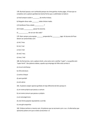 178. Buritizal passou a ser conhecida porque seu time ganhou muitos jogos. A frase que se
completa com a palavra grafada da mesma forma que a sublinhada no texto é:
a) Você sempre soube o ________ da minha tristeza.
b) Ninguém disse nada ________ todos tinham medo.
c) O professor ficou calado ___________ ?
d) O medo ___________ passei foi enorme.
e) ____________ ele vai sair tão cedo?
179. Nem sempre uma equipe _______ preparada faz _________ jogo. As lacunas da frase
devem ser preenchidas com:
a) má / mau
b) má / mal
c) mal / mal
d) mal / mau
e) mau / mal
180. Ao formarmos, com a palavra herói, uma outra com o prefixo "super", a sua grafia será
"super-herói". Das palavras abaixo, aquela cujo emprego do hífen está correto é:
a) circum-vizinhança
b) infra-estrutura
c) contra-cheque
d) semi-portátil
e) anti-aéreo
181. A palavra cooper aparece grafada em tipo diferente de letra porque é:
a) um nome próprio que passou a comum
b) um nome comum que passou a próprio
c) um estrangeirismo
d) uma forma popular equivalente a corrida
e) uma gíria esportiva
182. Embora tenham o mesmo som, há palavras que se escrevem com s ou z. A alternativa que
apresenta palavra em que se deve acrescentar z é:
 