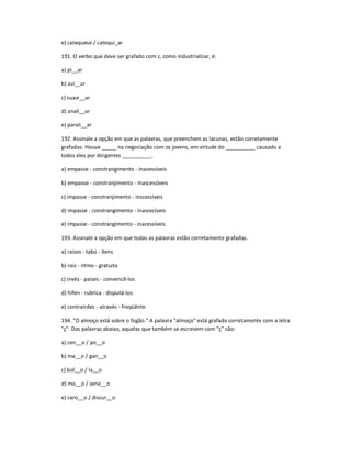 e) catequese / catequi_ar
191. O verbo que deve ser grafado com z, como industrializar, é:
a) pi__ar
b) avi__ar
c) suavi__ar
d) anali__ar
e) parali__ar
192. Assinale a opção em que as palavras, que preenchem as lacunas, estão corretamente
grafadas: Houve _____ na negociação com os jovens, em virtude do __________ causado a
todos eles por dirigentes __________.
a) empasse - constrangimento - inacessíveis
b) empasse - constranjimento - inascessíveis
c) impasse - constranjimento - inscessíveis
d) impasse - constrangimento - inascecíveis
e) impasse - constrangimento - inacessíveis
193. Assinale a opção em que todas as palavras estão corretamente grafadas.
a) raízes - tabú - ítens
b) raiz - ritmo - gratuito
c) invés - paises - convencê-los
d) hífen - rubrica - disputá-los
e) contraírdes - através - freqüênte
194. "O almoço está sobre o fogão." A palavra "almoço" está grafada corretamente com a letra
"ç". Das palavras abaixo, aquelas que também se escrevem com "ç" são:
a) cen__o / po__o
b) ma__o / gan__o
c) bol__o / la__o
d) mo__o / servi__o
e) caro__o / discur__o
 