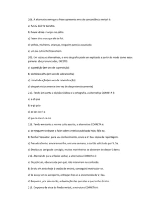 208. A alternativa em que a frase apresenta erro de concordância verbal é:
a) fui eu que fiz barulho.
b) havia várias crianças no pátio.
c) fazem dez anos que ele se foi.
d) velhos, mulheres, crianças, ninguém parecia assustado.
e) um ou outro lhe ficava bem.
209. Em todas as alternativas, o erro de grafia pode ser explicado a partir do modo como essas
palavras são pronunciadas, EXCETO:
a) supertição (em vez de superstição)
b) sombrancelha (em vez de sobrancelha)
c) reinvindicação (em vez de reivindicação)
d) despretenciosamente (em vez de despretensiosamente)
210. Tendo em conta a divisão silábica e a ortografia, a alternativa CORRETA é:
a) e-cli-pse
b) e-gí-pcio
c) as-ses-so-ri-a
d) pa-na-me-ri-ca-no
211. Tendo em conta a norma culta escrita, a alternativa CORRETA é:
a) Se ninguém se dispor a falar sobre a notícia publicada hoje, falo eu.
b) Senhor Vereador, para seu conhecimento, envio a V. Exa. cópia da reportagem.
c) Presado cliente, enviaremos-lhe, em uma semana, o cartão solicitado por V. Sa.
d) Devido ao perigo de contágio, muitos marinheiros se absteram de descer à terra.
212. Atentando para a flexão verbal, a alternativa CORRETA é:
a) Os policiais, não se sabe por quê, não interviram na confusão.
b) Se ela vir ainda hoje à sessão de ensino, conseguirá matricular-se.
c) Se eu os ver no aeroporto, entregar-lhes-ei a encomenda de V. Exa.
d) Requeiro, por essa razão, a devolução das parcelas a que tenho direito.
213. Do ponto de vista da flexão verbal, a estrutura CORRETA é:
 