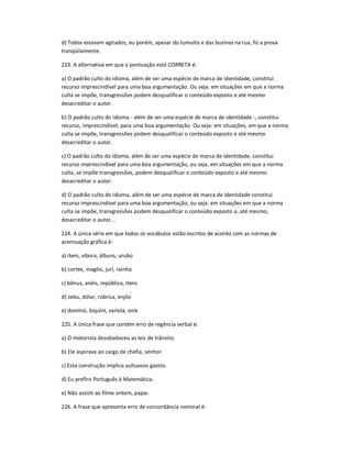 d) Todos estavam agitados; eu porém, apesar do tumulto e das buzinas na rua, fiz a prova
tranqüilamente.
223. A alternativa em que a pontuação está CORRETA é:
a) O padrão culto do idioma, além de ser uma espécie de marca de identidade, constitui
recurso imprescindível para uma boa argumentação. Ou seja: em situações em que a norma
culta se impõe, transgressões podem desqualificar o conteúdo exposto e até mesmo
desacreditar o autor.
b) O padrão culto do idioma - além de ser uma espécie de marca de identidade -, constitui
recurso, imprescindível, para uma boa argumentação. Ou seja: em situações, em que a norma
culta se impõe, transgressões podem desqualificar o conteúdo exposto e até mesmo
desacreditar o autor.
c) O padrão culto do idioma, além de ser uma espécie de marca de identidade, constitui
recurso imprescindível para uma boa argumentação, ou seja, em situações em que a norma
culta, se impõe transgressões, podem desqualificar o conteúdo exposto e até mesmo
desacreditar o autor.
d) O padrão culto do idioma, além de ser uma espécie de marca de identidade constitui
recurso imprescindível para uma boa argumentação; ou seja: em situações em que a norma
culta se impõe, transgressões podem desqualificar o conteúdo exposto e, até mesmo,
desacreditar o autor...
224. A única série em que todos os vocábulos estão escritos de acordo com as normas de
acentuação gráfica é:
a) ítem, víbora, álbuns, urubú
b) cortéx, magôo, jurí, raínha
c) bônus, anéis, república, itens
d) zebu, dólar, rúbrica, enjôo
e) dominó, biquíni, varíola, oníx
225. A única frase que contém erro de regência verbal é:
a) O motorista desobedeceu as leis de trânsito.
b) Ele aspirava ao cargo de chefia, senhor.
c) Esta construção implica vultuosos gastos.
d) Eu prefiro Português à Matemática.
e) Não assisti ao filme ontem, papai.
226. A frase que apresenta erro de concordância nominal é:
 