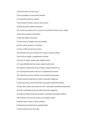 a) Os filhos saíram tais qual o pai.
b) Eram paisagens as mais bonitas possível.
c) É necessário paciência, rapazes.
d) Elas enviaram anexos à pasta os documentos.
e) Ela parecia meio calada e aborrecida.
227. A frase que apresenta erro, quanto à concordância verbal, está na opção:
a) Elas parecia estarem aborrecidas.
b) Tudo são alegrias nesta vida.
c) Juliana Luíza é as alegrias dos avós também.
d) Cinco metros de pano é o suficiente.
e) O pai e o filho era bom de conversa.
228. Assinale o item que contenha erro quanto à análise sintática.
a) Ela é fiel aos amigos. (complemento nominal)
b) Tornou-se médico aquele rapaz. (Objeto direto)
c) A nossa liberdade não tem preço. (adjunto adnominal)
d) O homem irresponsável tornou-se digno. (adjunto adnominal)
e) A construção da ponte custou caro. (complemento nominal)
229. Assinale o item que contenha erro na análise da conjunção.
a) Espero que ele esteja bem de saúde. (conjunção integrante)
b) Chora que chora o leite derramado. (conjunção coordenativa aditiva)
c) Papai, abra a janela, que estou com calor. (conjunção coordenativa explicativa)
d) Tenho necessidade de que ele volte (conjunção integrante)
e) Cuidarei de todos vocês que não deles. (conjunção coordenativa aditiva)
230. Assinale o item correto quanto à concordância verbal.
a) Devem haver rasuras no teste, professor.
b) Naquela prova deverá existir questões fáceis.
c) Fazem meses que eu não o vejo.
 