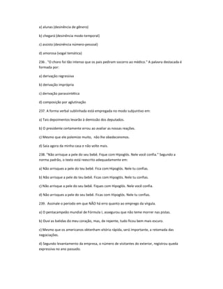 a) alunas (desinência de gênero)
b) chegará (desinência modo-temporal)
c) assisto (desinência número-pessoal)
d) amorosa (vogal temática)
236 . "O choro foi tão intenso que os pais pediram socorro ao médico." A palavra destacada é
formada por:
a) derivação regressiva
b) derivação imprópria
c) derivação parassintética
d) composição por aglutinação
237. A forma verbal sublinhada está empregada no modo subjuntivo em:
a) Tais depoimentos levarão à demissão dos deputados.
b) O presidente certamente errou ao avaliar as nossas reações.
c) Mesmo que ele polemize muito, não lhe obedeceremos.
d) Saia agora da minha casa e não volte mais.
238. "Não arrisque a pele do seu bebê. Fique com Hipoglós. Nele você confia." Segundo a
norma padrão, o texto está reescrito adequadamente em:
a) Não arrisques a pele do teu bebê. Fica com Hipoglós. Nele tu confias.
b) Não arrisque a pele do teu bebê. Ficas com Hipoglós. Nele tu confias.
c) Não arrisque a pele do seu bebê. Fiques com Hipoglós. Nele você confia.
d) Não arrisques a pele do seu bebê. Ficas com Hipoglós. Nele tu confias.
239. Assinale o período em que NÃO há erro quanto ao emprego da vírgula.
a) O pentacampeão mundial de Fórmula I, assegurou que não teme morrer nas pistas.
b) Ouvi as batidas do meu coração, mas, de repente, tudo ficou bem mais escuro.
c) Mesmo que os americanos obtenham vitória rápida, será importante, a retomada das
negociações.
d) Segundo levantamento da empresa, o número de visitantes do exterior, registrou queda
expressiva no ano passado.
 