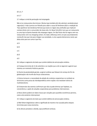 d) 5, 6, 7
e) 4, 7
17. Indique o sinal de pontuação mal empregado.
Não só os restaurantes discriminam. Muitas lojas também,(A) não admitem vendedores(as)
negros(as). E não é preciso ser filósofo para saber a causa do fenômeno:(B) é a maldição da
"boa aparência",(C) tenebrosa fórmula que exclui os negros das profissões que implicam
contato direto com o consumidor de classe alta. Em Nova York,(D) é raro que um restaurante
ou uma loja na Quinta Avenida não empregue negros. Em São Paulo não há negros nem nos
restaurantes nem nos shopping centers. Eis toda a diferença entre um país assumidamente
racista,(E) mas que luta para integrar sua sociedade, e uma suposta democracia racial, que
deixa estar para ver como é que fica.
a) A
b) B
c) C
d) D
e) E
18. Indique o segmento do texto que contém defeito de estruturação sintática.
a) O ataque terrorista de 11 de setembro e as reações que a ele se seguiram sugerem que
vivemos um momento histórico peculiar.
b) Diante da perplexidade gerada, surgiram análises que falavam do começo do fim da
globalização e do triunfo das forças isolacionistas.
c) Outras tomaram a necessidade da adoção de condutas cooperativas no combate ao
terrorismo como prova da interdependência entre nações e da inevitável vitória do
multilateralismo.
d) O desenrolar dos eventos confirmam que não se pode eliminar por hipótese, ou
conveniência, o apelo de soluções cooperativas para problemas internacionais.
e) Novo alento poderá ser dado à busca por soluções para questões econômicas perenes,
como a do comércio internacional.
19. Indique o segmento do texto que contém defeito de estruturação sintática.
a) Não faltam diagnósticos sobre o significado da recente crise causada pelos ataques
terroristas para nossa economia.
b) Se alhures prevalece a dúvida, aqui proliferam certezas.
 
