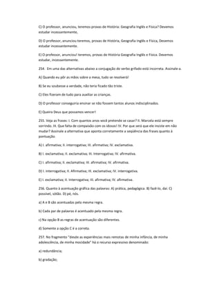 C) O professor, anunciou, teremos provas de História: Geografia Inglês e Física? Devemos
estudar incessantemente,
D) O professor, anunciou teremos, provas de História, Geografia Inglês e Física, Devemos
estudar incessantemente.
E) O professor, anunciou! teremos, provas de História Geografia Inglês e Física. Devemos
estudar, incessantemente.
254. Em uma das alternativas abaixo a conjugação do verbo grifado está incorreta. Assinale-a.
A) Quando eu pôr as mãos sobre a mesa, tudo se resolverá!
B) Se eu soubesse a verdade, não teria ficado tão triste.
C) Eles fizeram de tudo para auxiliar as crianças.
D) O professor conseguiria ensinar se não fossem tantos alunos indisciplinados.
E) Queira Deus que possamos vencer!
255. Veja as frases: I. Com quantos anos você pretende se casar? II. Marcela está sempre
sorrindo. III. Que falta de compaixão com os idosos! IV. Por que será que ele insiste em não
mudar? Assinale a alternativa que aponta corretamente a seqüência das frases quanto à
pontuação.
A) I. afirmativa; II. interrogativa; III. afirmativa; IV. exclamativa.
B) I. exclamativa; II. exclamativa; III. Interrogativa; IV. afirmativa.
C) I. afirmativa; II. exclamativa; III. afirmativa; IV. afirmativa.
D) I. interrogativa; II. Afirmativa; III. exclamativa; IV. interrogativa.
E) I. exclamativa; II. Interrogativa; III. afirmativa; IV. afirmativa.
256. Quanto à acentuação gráfica das palavras: A) prática, pedagógica. B) fazê-lo, daí. C)
possível, sótão. D) pé, nós.
a) A e B são acentuadas pela mesma regra.
b) Cada par de palavras é acentuado pela mesma regra.
c) Na opção B as regras de acentuação são diferentes.
d) Somente a opção C é a correta.
257. No fragmento "desde as experiências mais remotas de minha infância, de minha
adolescência, de minha mocidade" há o recurso expressivo denominado:
a) redundância;
b) gradação;
 