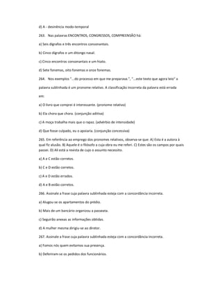 d) A - desinência modo-temporal
263. Nas palavras ENCONTROS, CONGRESSOS, COMPREENSÃO há:
a) Seis dígrafos e três encontros consonantais.
b) Cinco dígrafos e um ditongo nasal.
c) Cinco encontros consonantais e um hiato.
d) Sete fonemas, oito fonemas e onze fonemas.
264. Nos exemplos "...do processo em que me preparava.", "...este texto que agora leio" a
palavra sublinhada é um pronome relativo. A classificação incorreta da palavra está errada
em:
a) O livro que comprei é interessante. (pronome relativo)
b) Ela chora que chora. (conjunção aditiva)
c) A moça trabalha mais que o rapaz. (advérbio de intensidade)
d) Que fosse culpado, eu o apoiaria. (conjunção concessiva)
265. Em referência ao emprego dos pronomes relativos, observa-se que: A) Esta é a autora à
qual fiz alusão. B) Aquele é o filósofo a cuja obra eu me referi. C) Estes são os campos por quais
passei. D) Ali está a revista de cujo o assunto necessito.
a) A e C estão corretos.
b) C e D estão corretos.
c) A e D estão errados.
d) A e B estão corretos.
266. Assinale a frase cuja palavra sublinhada esteja com a concordância incorreta.
a) Alugou-se os apartamentos do prédio.
b) Mais de um bancário organizou a passeata.
c) Seguirão anexas as informações obtidas.
d) A mulher mesma dirigiu-se ao diretor.
267. Assinale a frase cuja palavra sublinhada esteja com a concordância incorreta.
a) Fomos nós quem evitamos sua presença.
b) Deferiram-se os pedidos dos funcionários.
 