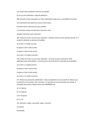 c) A maioria dos estudiosos confirma sua posição.
d) Um ou outro deixarão o cargo da prefeitura.
268. Assinale a frase cuja palavra ou frase sublinhadas esteja com a concordância incorreta.
a) O movimento dos operários crescia a olhos vistos.
b) Existia outros interesses nas suas atitudes.
c) O encontro estava marcado para meio-dia e meia.
d) Batem três horas neste momento.
269. Tendo em vista o uso da crase, responda: I. Estavam frente à frente quando retornei. II. É
prudente obedecer às pessoas de tradição.
a) os itens I e II estão corretos
b) apenas o item I está correto
c) apenas o item II está correto
d) os itens I e II estão incorretos
270. Tendo em vista o uso da crase, responda: I. As aulas às quais assistiremos serão
publicadas pela universidade. II. Comunicaram à Vossa Senhoria as decisões da assembléia.
a) os itens I e II estão corretos
b) apenas o item I está correto
c) apenas o item II está correto
d) os itens I e II estão incorretos
271. Observe os pronomes sublinhados: I. Deus acompanhe-nos nessa tarefa! II. Mesmo que
trouxessem-me as provas, não o escutaria. III. Aqui discute-se essa questão com paixão. A
colocação do pronome oblíquo átono está INCORRETA em:
a) I e II apenas
b) I e III apenas
c) II e III apenas
d) I, II e III
272. Assinale a opção cuja grafia esteja incorreta.
a) suscinto
b) extensão
 