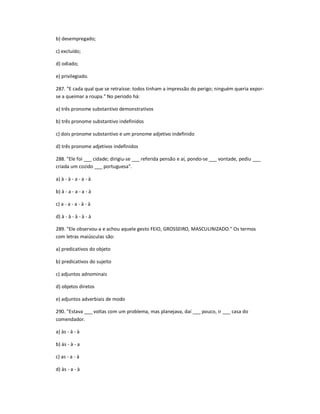 b) desempregado;
c) excluído;
d) odiado;
e) privilegiado.
287. "E cada qual que se retraísse: todos tinham a impressão do perigo; ninguém queria expor-
se a queimar a roupa." No período há:
a) três pronome substantivo demonstrativos
b) três pronome substantivo indefinidos
c) dois pronome substantivo e um pronome adjetivo indefinido
d) três pronome adjetivos indefinidos
288. "Ele foi ___ cidade; dirigiu-se ___ referida pensão e aí, pondo-se ___ vontade, pediu ___
criada um cozido ___ portuguesa".
a) à - à - a - a - à
b) à - a - a - a - à
c) a - a - a - à - à
d) à - à - à - à - à
289. "Ele observou-a e achou aquele gesto FEIO, GROSSEIRO, MASCULINIZADO." Os termos
com letras maiúsculas são:
a) predicativos do objeto
b) predicativos do sujeito
c) adjuntos adnominais
d) objetos diretos
e) adjuntos adverbiais de modo
290. "Estava ___ voltas com um problema, mas planejava, daí ___ pouco, ir ___ casa do
comendador.
a) às - à - à
b) às - à - a
c) as - a - à
d) às - a - à
 