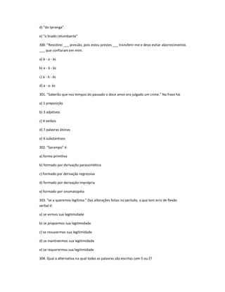 d) "do Ipiranga".
e) "o brado retumbante"
300. "Resistirei ___ pressão, pois estou prestes ___ transferir-me e devo evitar aborrecimentos
___ que confiaram em mim.
a) à - a - às
b) a - à - às
c) à - à - às
d) a - a- às
301. "Saberão que nos tempos do passado o doce amor era julgado um crime." Na frase há:
a) 1 preposição
b) 3 adjetivos
c) 4 verbos
d) 7 palavras átonas
e) 4 substantivos
302. "Sarampo" é:
a) forma primitiva
b) formado por derivação parassintética
c) formado por derivação regressiva
d) formado por derivação imprópria
e) formado por onomatopéia
303. "se a queremos legítima." Das alterações feitas no período, a que tem erro de flexão
verbal é:
a) se virmos sua legitimidade
b) se propormos sua legitimidade
c) se reouvermos sua legitimidade
d) se mantivermos sua legitimidade
e) se requerermos sua legitimidade
304. Qual a alternativa na qual todas as palavras são escritas com S ou Z?
 