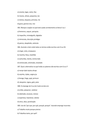 a) ananás, logaz, vorás, lilaz
b) maciez, altivez, pequenez, tez
c) clareza, duqueza, princesa, rez
d) guizo, granizo siso, rizo
305. Marque a opção na qual está usada corretamente as letras E ou I.
a) femenino, sequer, periquito
b) impecilho, mimeógrafo, digladiar
c) intimorato, discrição privilégio
d) penico, despêndio, selvícola
306. Assinale o item onde todos os termos estão escritos com X ou CH.
a) xingar, xisto, enxaqueca
b) mochila, flexa, mexilhão
c) cachumba, mecha, enchurrada
d) encharcado, echertado, enxotado
307. Qual a alternativa na qual todas as palavras são escritas com G ou J?
a) monje tijela lojista ultraje
b) anjinho, rijidez, angina jia
c) herege, frege, pajé, jerimum
d) rabujento, rigeza, goló, jesto
308. O emprego do S ou do Z está correto em:
a) aridez, pesquizar, catalizar
b) abalizado, escassez, clareza
c) esperteza, hipnotisar, deslise
d) atroz, obuz, paralização
309. Uso do "por que, por quê, porquê, porque". Assinale emprego incorreto.
a) Trabalho muito porque preciso
b) Trabalhas tanto, por quê?
 