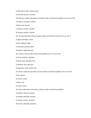 c) Você precisa saber o porque disso
d) Falei dele porque o conheço
310. Marque a opção onde todos os vocábulos estão corretamente grafados com X ou com CH.
a) mexerico, bruxelear, chilique
b) faixa, xalé, chaminé
c) charque, chachim, caximbo
d) charque, chachim, caximbo
311. Em qual alternativa todas as palavras estão corretamente escritas com G ou com J?
a) agiota, beringela, canjica
b) jeito, algibeira, tigela
c) estranjeiro, gorjeito, jibóia
d) enjeitar, magestade, gíria
312. Todos os termos estão corretamente grafados com S ou com Z em:
a) atrazo, paralizar, reprezália
b) balisa, bazar, aprazível, frizo
c) apoteoze, briza, gaze, griz
d) espezinhar, cerzir, proeza, paz
313. Qual a opção em que todos os termos estão corretamente grafados com S ou com Z?
a) rês, extaziar
b) ourivez, cutizar
c) bazar, azia
d) induzir, tranzir
314. Qual a alternativa onde todas as palavras estão corretamente grafadas?
a) endosso, alvíssaras, grassar
b) lassidão, palissada, massapê
c) chalassa, escasso, massarico
d) arruassa, obsessão, sossobrar
 