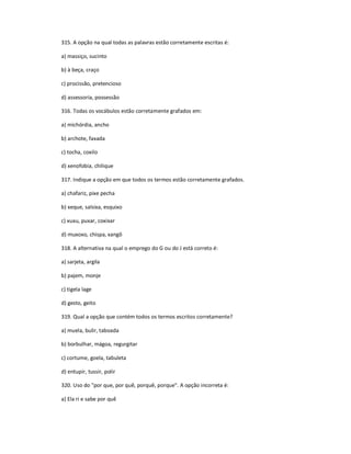 315. A opção na qual todas as palavras estão corretamente escritas é:
a) massiço, sucinto
b) à beça, craço
c) procissão, pretencioso
d) assessoria, possessão
316. Todas os vocábulos estão corretamente grafados em:
a) michórdia, ancho
b) archote, faxada
c) tocha, coxilo
d) xenofobia, chilique
317. Indique a opção em que todos os termos estão corretamente grafados.
a) chafariz, pixe pecha
b) xeque, salsixa, esquixo
c) xuxu, puxar, coxixar
d) muxoxo, chispa, xangô
318. A alternativa na qual o emprego do G ou do J está correto é:
a) sarjeta, argila
b) pajem, monje
c) tigela lage
d) gesto, geito
319. Qual a opção que contém todos os termos escritos corretamente?
a) muela, bulir, taboada
b) borbulhar, mágoa, regurgitar
c) cortume, goela, tabuleta
d) entupir, tussir, polir
320. Uso do "por que, por quê, porquê, porque". A opção incorreta é:
a) Ela ri e sabe por quê
 