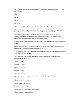 325. ____noite, todos os operários voltaram ____ fábrica e só deixaram o serviço _____ uma
hora da manhã.
a) Há - à - à
b) A - a - a
c) À - à - à
d) À - a ʹ há
326. 0 pronome oblíquo átono que aceita duas outras colocações está em:
a) "Em setembro do ano passado, quando desembarcaram em Brasília para compor a equipe
de Santillo, os assessores já se defrontaram com a dificuldade de moradia."
b) "Encerrado o governo Collor, contudo, o trio se recusa a deixar os imóveis. Os dois
fotógrafos - pai e filho- não trabalham mais para o casal afastado, não são funcionários
públicos, nem ocupam cargos de confiança no governo Itamar."
c) "Quércia deve-se defrontar ainda com uma eventual pré-candidatura do ex-presidente José
Sarney."
d) "Nas últimas semanas, o ex-govemador de São Paulo tem-se dedicado a uma peregrinação
peemedebista e ao desarme de alguns petardos locais."
e) "Permanecendo no cargo, o prefeito se credencia a maestro de um colégio que corresponde
a 10% do total de votos do País."
327. A alternativa cujas palavras se escrevem respectivamente com -são e -ção, como
"expansão" e "sensação", é:
a) inven..... / coer.....
b) absten..... / asser͙..
c) dimen..... / conver͙..
d) disten..... / inser.....
e) preten..... / conver.....
328. A alternativa em que a frase apresenta um erro de colocação pronominal é:
a) Devemos dizer-lho a verdade.
b) João, expulsa-os já do jardim.
c) Jamais me mudarei daqui.
d) Fiquei olhando o carteiro que aproximava-se
e) É difícil dizer-te o quanto te amo.
 