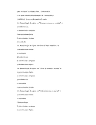 c) Ele insiste em falar DE POLÍTICA. - conformidade.
d) No verão, todos suávamos DE CALOR. - conseqüência.
e) PARA QUE vieste, se não trabalhas? - meio.
334. A classificação do sujeito em "Deixaram um caderno em sala?" é:
a) indeterminado.
b) determinado e composto
c) determinado e elíptico
d) determinado e simples.
e) inexistente
335. A classificação do sujeito em "Deve ser meio-dia e meia." é:
a) determinado e simples.
b) inexistente
c) indeterminado
d) determinado e composto
e) determinado e elíptico
336. A classificação do sujeito em "Fala-se de uma safra recorde." é:
a) determinado e elíptico
b) determinado e composto
c) indeterminado
d) inexistente
e) determinado e simples
337. A classificação do sujeito em "Há de existir vida em Marte?" é:
a) determinado e simples
b) inexistente
c) indeterminado
d) determinado e composto
e) determinado e elíptico
 