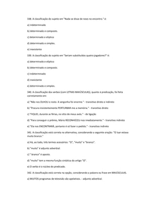 338. A classificação do sujeito em "Nada se disse de novo no encontro." é:
a) indeterminado
b) determinado e composto.
c) determinado e elíptico
d) determinado e simples.
e) inexistente
339. A classificação do sujeito em "Seriam substituídos quatro jogadores?" é:
a) determinado e elíptico
b) determinado e composto.
c) indeterminado
d) inexistente
e) determinado e simples.
340. A classificação dos verbos (com LETRAS MAIÚSCULAS), quanto à predicação, foi feita
corretamente em:
a) "Não nos OLHOU o rosto. A vergonha foi enorme." - transitivo direto e indireto
b) "Procura insistentemente PERTURBAR-me a memória." - transitivo direto
c) "FIQUEI, durante as férias, no sítio de meus avós." - de ligação
d) "Para conseguir o prêmio, Mário RECONHECEU-nos imediatamente." - transitivo indireto
e) "Ela nos ENCONTRARÁ, portanto é só fazer o pedido." - transitivo indireto
341. A classificação está correta na alternativa, considerando a seguinte oração: "O luar estava
muito branco."
a) Há, ao todo, três termos acessórios: "O", "muito" e "branco".
b) "muito" é adjunto adverbial.
c) " branco" é aposto.
d) "muito" tem a mesma função sintática do artigo "O".
e) O verbo é o núcleo do predicado.
342. A classificação está correta na opção, considerando a palavra ou frase em MAIÚSCULAS.
a) MUITOS programas de televisão são apelativos. - adjunto adverbial.
 