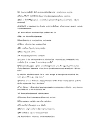 b) A documentação DA QUAL precisavas já está pronta. - complemento nominal.
c) Rocha, ATLETA BRASILEIRO, não participará dos jogos estaduais. - vocativo.
d) Com as ÚLTIMAS pesquisas, a candidatura oposicionista ganhou novo ímpeto. - adjunto
adnominal
e) INCRÍVEIS, as jogadas do time de vôlei feminino não foram suficientes para garantir a vitória.
- adjunto adnominal
343. A colocação do pronome oblíquo está incorreta em:
a) Para não aborrecê-lo, tive de sair.
b) Quando sentiu-se em dificuldade, pediu ajuda.
c) Não me submeterei aos seus caprichos.
d) Ele me olhou algum tempo comovido.
e) Não a vi quando entrou.
344. A colocação pronominal é livre em:
a) "Quando se está a muitos metros de profundidade, é normal que o pulmão tenha mais
moléculas de ar por causa do aumento da pressão."
b) "Covas recebeu apoio explícito somente no primeiro turno. No segundo, a Universal se
afastou da disputa, para evitar atritos com os evangélicos simpáticos ao pedetista Francisco
Rossi."
c) "Reformei, mas não quis tirar o ar de cabaré do lugar. A mitologia que me perdoe, mas
quem quiser chifres, que traga o seu."
d) "Sempre se ouviu dizer que a propaganda ajuda vender discos, nunca que discos ajudam a
vender propaganda. Certo? Nem tanto."
e) "Um dia meu irmão acordou, falou que estava sem emprego e sem dinheiro e aí me chamou
para roubar um toca-fitas junto com ele."
345. A colocação pronominal está correta em:
a) Não posso dizer-lhe que a amo, julgar-me-ia um tolo.
b) Não queira-me mal, pois quero-lhe muito bem.
c) Mariquinha tinha casado se no sábado
d) Faria-me um grande favor não me procurando mais.
e) Me conte tudo o que se passou com você.
346. A concordância verbal está correta na alternativa:
 