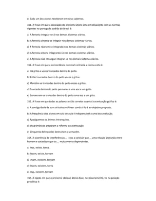 e) Cada um dos alunos receberam em seus cadernos.
351. A frase em que a colocação do pronome átono está em desacordo com as normas
vigentes no português padrão do Brasil é:
a) A ferrovia integrar-se-á nos demais sistemas viários.
b) A ferrovia deveria-se integrar nos demais sistemas viários.
c) A ferrovia não tem se integrado nos demais sistemas viários.
d) A ferrovia estaria integrando-se nos demais sistemas viários.
e) A ferrovia não consegue integrar-se nos demais sistemas viários.
352. A frase em que a concordância nominal contraria a norma culta é:
a) Há gritos e vozes trancados dentro do peito.
b) Estão trancados dentro do peito vozes e gritos.
c) Mantêm-se trancadas dentro do peito vozes e gritos.
d) Trancada dentro do peito permanece uma voz e um grito.
e) Conservam-se trancadas dentro do peito uma voz e um grito.
353. A frase em que todas as palavras estão corretas quanto à acentuação gráfica é:
a) A contiguidade de suas atitudes retilíneas conduzí-lo-à ao objetivo proposto.
b) A frequência dos alunos em sala de aula é indispensável a uma boa avaliação.
c) Apaziguemos os ânimos intranquilos.
d) Os gramáticos preparam a reforma da acentuação
e) Cinquenta delinquetes destruíram o armazém.
354. A ocorrência de interferências ... - nos a concluir que ... uma relação profunda entre
homem e sociedade que os ... mutuamente dependentes.
a) leva, existe, torna.
b) levam, existe, tornam
c) levam, existem, tornam
d) levam, existem, torna
e) leva, existem, tornam
355. A opção em que o pronome oblíquo átono deve, necessariamente, vir na posição
proclítica é:
 