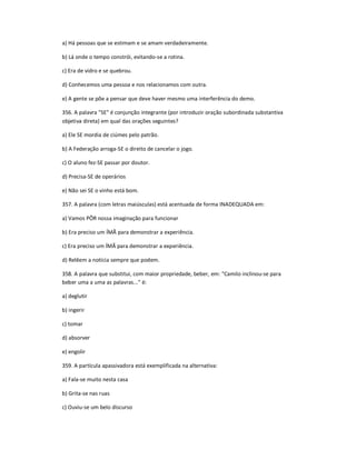 a) Há pessoas que se estimam e se amam verdadeiramente.
b) Lá onde o tempo constrói, evitando-se a rotina.
c) Era de vidro e se quebrou.
d) Conhecemos uma pessoa e nos relacionamos com outra.
e) A gente se põe a pensar que deve haver mesmo uma interferência do demo.
356. A palavra "SE" é conjunção integrante (por introduzir oração subordinada substantiva
objetiva direta) em qual das orações seguintes?
a) Ele SE mordia de ciúmes pelo patrão.
b) A Federação arroga-SE o direito de cancelar o jogo.
c) O aluno fez-SE passar por doutor.
d) Precisa-SE de operários
e) Não sei SE o vinho está bom.
357. A palavra (com letras maiúsculas) está acentuada de forma INADEQUADA em:
a) Vamos PÔR nossa imaginação para funcionar
b) Era preciso um ÍMÃ para demonstrar a experiência.
c) Era preciso um ÍMÃ para demonstrar a experiência.
d) Relêem a notícia sempre que podem.
358. A palavra que substitui, com maior propriedade, beber, em: "Camilo inclinou-se para
beber uma a uma as palavras..." é:
a) deglutir
b) ingerir
c) tomar
d) absorver
e) engolir
359. A partícula apassivadora está exemplificada na alternativa:
a) Fala-se muito nesta casa
b) Grita-se nas ruas
c) Ouviu-se um belo discurso
 