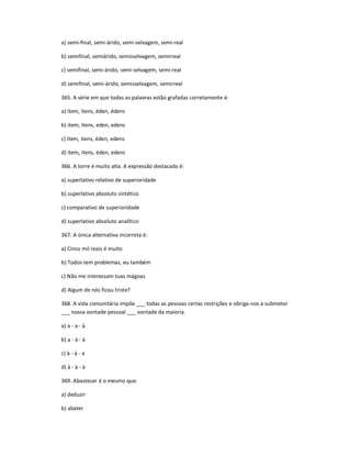 a) semi-final, semi-árido, semi-selvagem, semi-real
b) semifinal, semiárido, semisselvagem, semirreal
c) semifinal, semi-árido, semi-selvagem, semi-real
d) semifinal, semi-árido, semisselvagem, semirreal
365. A série em que todas as palavras estão grafadas corretamente é:
a) ítem, ítens, éden, édens
b) item, itens, eden, edens
c) ítem, itens, éden, edens
d) item, itens, éden, edens
366. A torre é muito alta. A expressão destacada é:
a) superlativo relativo de superioridade
b) superlativo absoluto sintético
c) comparativo de superioridade
d) superlativo absoluto analítico
367. A única alternativa incorreta é:
a) Cinco mil reais é muito
b) Todos tem problemas, eu também
c) Não me interessam tuas mágoas
d) Algum de nós ficou triste?
368. A vida comunitária impõe ___ todas as pessoas certas restrições e obriga-nos a submeter
___ nossa vontade pessoal ___ vontade da maioria.
a) a - a - à
b) a - à - à
c) à - à - a
d) à - à - à
369. Abastecer é o mesmo que:
a) deduzir
b) abater
 