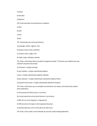 c) prover
d) derrubar
e) deprimir
370. Está acentuado incorretamente o vocábulo:
a) pára
b) pêlo
c) ítem
d) pôr
371. Acentuadas por serem paroxítonas:
a) psicólogo, indício, ingênuo, ímã
b) espécie, básico, Esaú, equilíbrio
c) variável, otário, órgão, ímã
d) sótão, ímpar, adotável, período
372. Ache a alternativa falsa na análise do seguinte período: "O homem que trabalha quis que
calassem enquanto discursava."
a) O homem = oração principal
b) que trabalha = oração subordinada adjetiva
c) quis = oração subordinada subjetiva reduzida
d) que calassem = oração subordinada substantiva objetiva direta
e) enquanto discursava = oração subordinada adverbial temporal
373. Ache a alternativa que se completa corretamente com apenas uma das formas verbais
entre parênteses.
a) Uma porção de folhas (sumiu / sumiram).
b) A maior parte dos carros (eram brancos / era branca).
c) Mais de um carro (enguiçou / enguiçaram).
d) 50% da turma (é incapaz / são incapazes) de pensar.
e) Quando apareceu, (era / eram) perto de sete horas.
374. Ache a frase onde o sinal indicador da crase foi usado inadequadamente.
 
