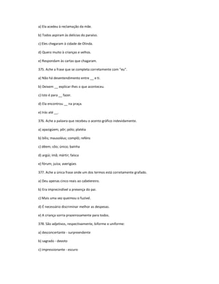 a) Ela acedeu à reclamação da mãe.
b) Todos aspiram às delícias do paraíso.
c) Eles chegaram à cidade de Olinda.
d) Quero muito à crianças e velhos.
e) Respondam às cartas que chagaram.
375. Ache a frase que se completa corretamente com "eu".
a) Não há desentendimento entre __ e ti.
b) Deixem __ explicar-lhes o que aconteceu.
c) Isto é para __ fazer.
d) Ela encontrou __ na praça.
e) Irás até __.
376. Ache a palavra que recebeu o acento gráfico indevidamente.
a) apazigúem; pôr; pólo; platéia
b) bílis; mausoléus; complô; reféns
c) dêem; côo; único; baínha
d) argúi; ímã; mártir; faísca
e) fórum; juíza; averigúes
377. Ache a única frase onde um dos termos está corretamente grafado.
a) Deu apenas cinco reais ao cabelereiro.
b) Era imprecindível a presença do pai.
c) Mais uma vez queimou o fuzível.
d) É necessário discriminar melhor as despesas.
e) A criança sorria prazeirosamente para todos.
378. São adjetivos, respectivamente, biforme e uniforme:
a) desconcertante - surpreendente
b) sagrado - devoto
c) impressionante - escuro
 