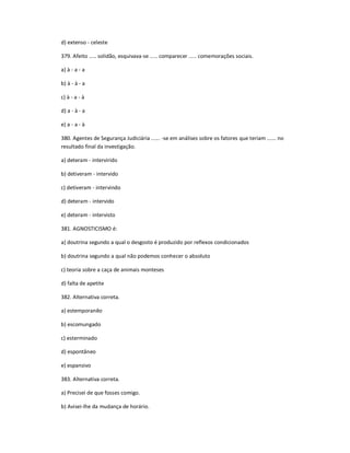 d) extenso - celeste
379. Afeito ..... solidão, esquivava-se ..... comparecer ..... comemorações sociais.
a) à - a - a
b) à - à - a
c) à - a - à
d) a - à - a
e) a - a - à
380. Agentes de Segurança Judiciária ...... -se em análises sobre os fatores que teriam ...... no
resultado final da investigação.
a) deteram - intervirido
b) detiveram - intervido
c) detiveram - intervindo
d) deteram - intervido
e) deteram - intervisto
381. AGNOSTICISMO é:
a) doutrina segundo a qual o desgosto é produzido por reflexos condicionados
b) doutrina segundo a qual não podemos conhecer o absoluto
c) teoria sobre a caça de animais monteses
d) falta de apetite
382. Alternativa correta.
a) estemporanêo
b) escomungado
c) esterminado
d) espontâneo
e) espansivo
383. Alternativa correta.
a) Precisei de que fosses comigo.
b) Avisei-lhe da mudança de horário.
 