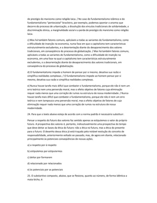 de prestígio do marxismo como religião laica. / No caso do fundamentalismo islâmico e do
fundamentalismo "pentecostal" brasileiro, por exemplo, podemos apontar a anomia que
decorre do processo de urbanização, a dissolução dos vínculos tradicionais de solidariedade, a
discriminação étnica, a marginalidade social e a perda de prestígio do marxismo como religião
laica.
c) Mas há também fatores comuns, aplicáveis a todas as variantes do fundamentalismo, como
a dificuldade de inserção na economia, numa fase em que o capitalismo tem características
estruturalmente excludentes, e a desorientação diante do desaparecimento dos valores
tradicionais, em conseqüência do processo de globalização. / Mas há também fatores comuns,
aplicáveis a todas as variantes do fundamentalismo, como a dificuldade de inserção na
economia, em uma fase na qual o capitalismo tem características estruturalmente
excludentes, e a desorientação diante do desaparecimento dos valores tradicionais, em
conseqüência do processo de globalização.
d) O fundamentalismo impede o homem de pensar por si mesmo, desativa sua razão e
simplifica realidades complexas. / O fundamentalismo impede ao homem pensar por si
mesmo, desativa sua razão e simplifica realidades complexas.
e) Nunca houve tarefa mais difícil que combater o fundamentalismo, porque ele não é nem um
erro teórico nem uma perversão moral, mas o efeito objetivo de fatores cuja eliminação
requer nada menos que uma correção de rumos na estrutura de nossa modernidade. / Nunca
houve tarefa mais difícil que combater o fundamentalismo, porque ele não é nem um erro
teórico e nem tampouco uma perversão moral, mas o efeito objetivo de fatores de cuja
eliminação requer nada menos que uma correção de rumos na estrutura de nossa
modernidade.
24. Para que o texto abaixo esteja de acordo com a norma padrão é necessário substituir:
Pensar a respeito do futuro dos valores faz sentido apenas se estipulemos o valor do próprio
futuro. A prospectiva dos valores é, portanto, indissoluvelmente uma prospectiva do tempo
que deve deitar as bases da ética do futuro: não a ética no futuro, mas a ética do presente
para o futuro. O desenho dessa ética já está traçado pela notável evolução do conceito de
responsabilidade, anteriormente voltado ao passado, mas, de agora em diante, relacionado
principalmente às potenciais conseqüências de nossas ações.
a) a respeito por à respeito
b) estipulemos por estipularmos
c) deitar por formarem
d) relacionado por relacionados
e) às potenciais por as potenciais
25. O substantivo composto, abaixo, que se flexiona, quanto ao número, de forma idêntica a
mata-bicho, é:
 
