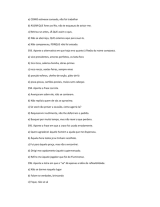 a) COMO estivesse cansado, não foi trabalhar
b) ASSIM QUE fores ao Rio, não te esqueças de avisar-me.
c) Retirou-se antes, JÁ QUE assim o quis.
d) Não se aborreça, QUE estamos aqui para ouvi-lo.
e) Não compareceu, PORQUE não foi avisado.
393. Aponte a alternativa em que haja erro quanto à flexão do nome composto.
a) vice-presidentes, amores-perfeitos, os bota-fora
b) tico-ticos, salários-família, obras-primas
c) reco-recos, sextas-feiras, sempre-vivas
d) pseudo-esferas, chefes-de-seção, pães-de-ló
e) pisca-piscas, cartões-postais, mulas-sem-cabeças
394. Aponte a frase correta.
a) Avançaram sobre ele, não se conteram.
b) Não repilais quem de vós se aproxima.
c) Se você não prever a ocasião, como agarrá-la?
d) Requiseram inutilmente, não lhe deferiram o pedido.
e) Busquei por muito tempo, mas não reavi o que perdera.
395. Aponte a frase em que a crase foi usada erradamente.
a) Quero agradecer àquele homem a ajuda que me dispensou.
b) Àquela hora todos já se tinham recolhido.
c) Fui para áquela praça, mas não a encontrei.
d) Dirigi-me rapidamente àquele supermercado.
e) Refiro-me àquele jogador que foi do Fluminense.
396. Aponte a letra em que o "se" dá apenas a idéia de reflexibilidade.
a) Não se dorme naquela lugar
b) Falam-se verdades, brincando
c) Fique, não se vá
 