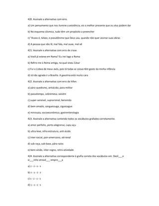 420. Assinale a alternativa com erro.
a) Um pensamento que nos ilumine a existência, eis o melhor presente que os céus podem dar
b) No esquema cósmico, tudo têm um propósito a preencher
c) "Acaso é, talvez, o pseudônimo que Deus usa, quando não quer assinar suas obras
d) A pessoa que não lê, mal fala, mal ouve, mal vê
421. Assinale a alternativa com erro de crase.
a) Você já esteve em Roma? Eu irei logo a Roma
b) Refiro-me à Roma antiga, na qual viveu César
c) Fui a Lisboa de meus avós, pois lá todas as coisas têm gosto da minha infância
d) Já não agrada ir a Brasília. A gasolina está muito cara
422. Assinale a alternativa com erro de hífen.
a) pára-quedismo, antiácido, para-militar
b) passatempo, sobremesa, vaivém
c) super-sensível, suprarrenal, benvindo
d) bem-amado, sanguessuga, ziguezague
e) minissaia, socioeconômico, gastrenterologia
423. Assinale a alternativa contendo todos os vocábulos grafados corretamente.
a) amor-perfeito, porto-alegrense, cupu-açu
b) ultra-leve, infra-estrutura, anti-ácido
c) inter-social, pan-americano, ad-renal
d) sub-raça, sub-base, pára-raios
e) bem-vindo, inter-regno, retro-atividade
424. Assinale a alternativa correspondente à grafia correta dos vocábulos em: Desli___e
vi___inho atravé___ empre___a
a) z - z - s - s
b) z - s - z - z
c) s - z - s - s
d) s - s - z - s
 