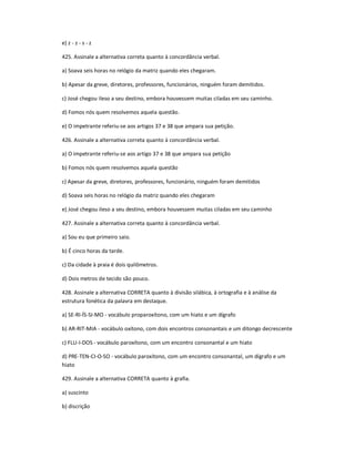 e) z - z - s - z
425. Assinale a alternativa correta quanto à concordância verbal.
a) Soava seis horas no relógio da matriz quando eles chegaram.
b) Apesar da greve, diretores, professores, funcionários, ninguém foram demitidos.
c) José chegou ileso a seu destino, embora houvessem muitas ciladas em seu caminho.
d) Fomos nós quem resolvemos aquela questão.
e) O impetrante referiu-se aos artigos 37 e 38 que ampara sua petição.
426. Assinale a alternativa correta quanto à concordância verbal.
a) O impetrante referiu-se aos artigo 37 e 38 que ampara sua petição
b) Fomos nós quem resolvemos aquela questão
c) Apesar da greve, diretores, professores, funcionário, ninguém foram demitidos
d) Soava seis horas no relógio da matriz quando eles chegaram
e) José chegou ileso a seu destino, embora houvessem muitas ciladas em seu caminho
427. Assinale a alternativa correta quanto à concordância verbal.
a) Sou eu que primeiro saio.
b) É cinco horas da tarde.
c) Da cidade à praia é dois quilômetros.
d) Dois metros de tecido são pouco.
428. Assinale a alternativa CORRETA quanto à divisão silábica, à ortografia e à análise da
estrutura fonética da palavra em destaque.
a) SE-RI-ÍS-SI-MO - vocábulo proparoxítono, com um hiato e um dígrafo
b) AR-RIT-MIA - vocábulo oxítono, com dois encontros consonantais e um ditongo decrescente
c) FLU-I-DOS - vocábulo paroxítono, com um encontro consonantal e um hiato
d) PRE-TEN-CI-O-SO - vocábulo paroxítono, com um encontro consonantal, um dígrafo e um
hiato
429. Assinale a alternativa CORRETA quanto à grafia.
a) suscinto
b) discrição
 