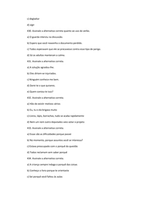 c) degladiar
d) vigir
430. Assinale a alternativa correta quanto ao uso do verbo.
a) O guarda interviu na discussão.
b) Espero que você reavenha o documento perdido.
c) Todos esperavam que ele se precavesse contra esse tipo de perigo.
d) Só os adultos manteram a calma.
431. Assinale a alternativa correta.
a) A solução agradou-lhe.
b) Eles diriam-se injuriados.
c) Ninguém conhece-me bem.
d) Darei-te o que quiseres.
e) Quem contou-te isso?
432. Assinale a alternativa correta.
a) Hão de existir motivos sérios
b) Eu, tu e ela brigava muito
c) Livros, lápis, borrachas, tudo se acaba rapidamente
d) Nem um nem outro deputados veio votar o projeto
433. Assinale a alternativa correta.
a) Essas são as dificuldades porque passei
b) No momento, porque assuntos você se interessa?
c) Estava preocupado com o porquê da questão
d) Todos reclamam sem saber porquê
434. Assinale a alternativa correta.
a) A criança sempre indaga o porquê das coisas
b) Conheço o livro porque te orientaste
c) Sei porquê você faltou às aulas
 