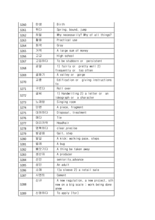 3260 탄생 Birth
3261 튀다 Spring, bound, jump
3262 하필 Why necessarily? Why of all things?
3263 활용 Practical use
3264 회색 Gray
3265 거액 A large sum of money
3266 고교 High school
3267 고집하다 To be stubborn or persistent
3268
곧잘 1) fairly or pretty well 2)
frequently or too often
3269 골짜기 A valley or gorge
3270
교훈 Edification or giving instructions
to
3271 구르다 Roll over
3272
글씨 1) Handwriting 2) a letter or an
ideograph or a character
3273 노래방 Singing room
3274 단편 A piece, fragment
3275 대처하다 Disposal, treatment
3276 매다 Tie
3277 머리카락 Headhair
3278 명확하다 clear,precise
3279 발걸음 Gait, step
3280 발길 A kick; walking pace, steps
3281 벌레 A bug
3282 빼앗기다 A thing be taken away
3283 생산자 A producer
3284 선진 seniority,advance
3285 성인 An adult
3286 소매 1)a sleeve 2) a retail sale
3287 시멘트 Cement
3288
신규 A new regulation, a new project, sth
new on a big scale ; work being done
anew
3289 신청하다 To apply (for)
 