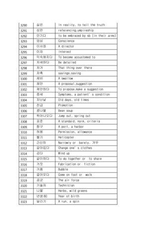 3290 실은 In reality, to tell the truth
3291 심판 referencing,umpireship
3292 안기다 to be embraced by sb (in their arms)
3293 양심 Conscience
3294 이사장 A director
3295 이자 Interest
3296 익숙해지다 To become accustomed to
3297 자세하다 Be detailed
3298 저거 That thing over there
3299 저축 savings,saving
3300 제비 A swallow
3301 제안 A proposal,suggestion
3302 제안하다 To propose,make a suggestion
3303 증세 Symptoms, a patient’s condition
3304 지난날 Old days, old times
3305 진급 Promotion
3306 콩나물 Bean soup
3307 튀어나오다 Jump out, spring out
3308 표준 A standard, norm, criteria
3309 항구 A port, a harbor
3310 허용 Permission, allowance
3311 헬기 Helicopter
3312 간신히 Narrowly or barely. 겨우
3313 갈아입다 Change one’s clothes
3314 감다 Wind up
3315 같이하다 To do together or to share
3316 거짓 Fabrication or fiction
3317 거품 Bubble
3318 걸어오다 Come on foot or walk
3319 공군 The air force
3320 기술자 Technician
3321 나물 Herbs, wild greens
3322 년생 80 Year of birth
3323 달리기 A run, a spin
 