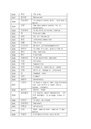 3516 육군 The army
3517 음식점 Restaurant
3518
의논하다 To consult,confer with, talk over a
matter
3519
인분 How many people counter for at
restaurants
3520 주요하다 To be chief,principal,leading
3521 죽 Rice porridge
3522 차마 For all the world
3523 참조 reference,comparison
3524 첫째 The first
3525 타고나다 Be born, gifted/endowed with
3526 태우다 To take in a car, give a ride to
3527 행사 Use, exercise
3528 향수 A perfume
3529 허용되다 To be permitted, approved
3530 가입 Entrance
3531 가정 Supposition
3532 과자 A snack or pastries or candy
3533 교체 Shift or change or alternate
3534 김 Seaweed, laver
3535 꼬마 A dwarf
3536 끝없이 Boundlessly
3537
나르다 to move a long or semi-long distance
(not just within a room); Carry,
convey, transport
3538 놀리다 Banter, tease
3539
늘어놓다 (1) Scatter about haphazardly ; (2)
으로 늘어놓다 to arrange, place in
order
3540 닫히다 To shut, be closed
3541 대표하다 Represent
3542 대학교 University
3543
도로 Back, same as ever, same as it was
before
3544 막걸리 A slightly bitter soju drink
 