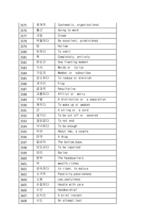 3575 체계적 Systematic, organizational
3576 출근 Going to work
3577 크림 Cream
3578 탁월하다 Be excellent, prominished
3579 텅 Hollow
3580 토하다 To vomit
3581 푹 Completely, entirely
3582 한순간 One fleeting moment
3583 가사 Words or lyrics
3584 가입자 Member or subscriber
3585 감소하다 To reduce or diminish
3586 개구리 Frog
3587 결과적 Resultative
3588 괴롭히다 Afflict or worry
3589 구별 A distinction or a separation
3590 깨우다 To wake up or awaken
3591 끈 A string or a cord
3592 끊기다 To be cut off or severed
3593 끊임없다 To not end
3594 넉넉하다 To be enough
3595 두어 About two, a couple
3596 마약 A drug
3597 밑바닥 The bottom,base
3598 보도되다 To be reported
3599 보리 Barley
3600 본부 The headquarters
3601 부 wealth,riches
3602 성숙하다 to ripen, to mature
3603 소극적 Passivity,passiveness
3604 소용 use,usefulness
3605 손질하다 Handle with care
3606 수건 Handkerchief
3607 순식간 A brief instant
3608 시도 An attempt,test
 