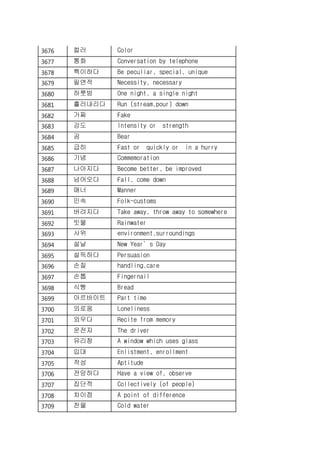 3676 컬러 Color
3677 통화 Conversation by telephone
3678 특이하다 Be peculiar, special, unique
3679 필연적 Necessity, necessary
3680 하룻밤 One night, a single night
3681 흘러내리다 Run (stream,pour) down
3682 가짜 Fake
3683 강도 Intensity or strength
3684 곰 Bear
3685 급히 Fast or quickly or in a hurry
3686 기념 Commemoration
3687 나아지다 Become better, be improved
3688 넘어오다 Fall, come down
3689 매너 Manner
3690 민속 Folk-customs
3691 버려지다 Take away, throw away to somewhere
3692 빗물 Rainwater
3693 사위 environment,surroundings
3694 설날 New Year’s Day
3695 설득하다 Persuasion
3696 손질 handling,care
3697 손톱 Fingernail
3698 식빵 Bread
3699 아르바이트 Part time
3700 외로움 Loneliness
3701 외우다 Recite from memory
3702 운전자 The driver
3703 유리창 A window which uses glass
3704 입대 Enlistment, enrollment
3705 적성 Aptitude
3706 전망하다 Have a view of, observe
3707 집단적 Collectively (of people)
3708 차이점 A point of difference
3709 찬물 Cold water
 