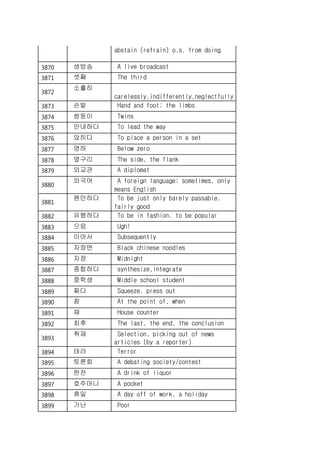 abstain (refrain) o.s. from doing
3870 생방송 A live broadcast
3871 셋째 The third
3872
소홀히
carelessly,indifferently,neglectfully
3873 손발 Hand and foot; the limbs
3874 쌍둥이 Twins
3875 안내하다 To lead the way
3876 앉히다 To place a person in a set
3877 영하 Below zero
3878 옆구리 The side, the flank
3879 외교관 A diplomat
3880
외국어 A foreign language; sometimes, only
means English
3881
웬만하다 To be just only barely passable,
fairly good
3882 유행하다 To be in fashion, to be popular
3883 으응 Ugh!
3884 이어서 Subsequently
3885 자장면 Black chinese noodles
3886 자정 Midnight
3887 종합하다 synthesize,integrate
3888 중학생 Middle school student
3889 짜다 Squeeze, press out
3890 참 At the point of, when
3891 채 House counter
3892 최후 The last, the end, the conclusion
3893
취재 Selection, picking out of news
articles (by a reporter)
3894 테러 Terror
3895 토론회 A debating society/contest
3896 한잔 A drink of liquor
3897 호주머니 A pocket
3898 휴일 A day off of work, a holiday
3899 가난 Poor
 