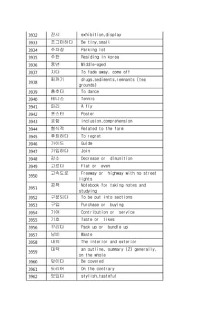 3932 전시 exhibition,display
3933 조그마하다 Be tiny,small
3934 주차장 Parking lot
3935 주한 Residing in korea
3936 중년 Middle-aged
3937 지다 To fade away, come off
3938
찌꺼기 drugs,sediments,remnants (tea
grounds)
3939 춤추다 To dance
3940 테니스 Tennis
3941 파리 A fly
3942 포스터 Poster
3943 포함 inclusion,comprehension
3944 형식적 Related to the form
3945 후회하다 To regret
3946 가이드 Guide
3947 가입하다 Join
3948 감소 Decrease or dimunition
3949 고르다 Flat or even
3950
고속도로 Freeway or highway with no street
lights
3951
공책 Notebook for taking notes and
studying
3952 구분되다 To be put into sections
3953 구입 Purchase or buying
3954 기여 Contribution or service
3955 기호 Taste or likes
3956 꾸리다 Pack up or bundle up
3957 낭비 Waste
3958 내외 The interior and exterior
3959
대략 an outline, summary (2) generally,
on the whole
3960 덮이다 Be covered
3961 도리어 On the contrary
3962 멋있다 stylish,tasteful
 