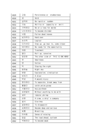4029 고집 Persistence or stubborness
4030 금 Gold
4031 급격히 Be rapid or sudden
4032 기능 Ability or capacity or skill
4033 기막히다 Be at a loss for words
4034 나누어지다 To become divided
4035 낙엽 Fallen dead leaves
4036 넘겨주다 Hand over
4037 논리적 Logical
4038 다가서다 Step up, go near to, come closer
4039 대기하다 Be ready for the opportunity
4040 대접 Treatment
4041 말다 Roll up, convolve
4042 맞은편 The other side of THIS IS ONE WORD
4043 멋 Smartness
4044 면 Cotton
4045 박 Staying the night
4046 밤하늘 Night sky
4047 변명 Explanation, vindication
4048 보자기 A diver
4049 부상 A wound,injury
4050 분리하다 To separate, break away from
4051 붙들다 catch,seize,grasp
4052 사들이다 buy,purchase
4053 상관없이 Without anything to do with
4054 새우 lobster,shrimp
4055 선원 A crew, a ship’s company
4056 설사 Diarrhea
4057 실망하다 To disappoint
4058 심해지다 Become deep and serious
4059 씨름 Wrestling
4060 아쉬움 Sense of missing
4061 앞길 The road ahead, outlook
4062 약해지다 To become weak
 